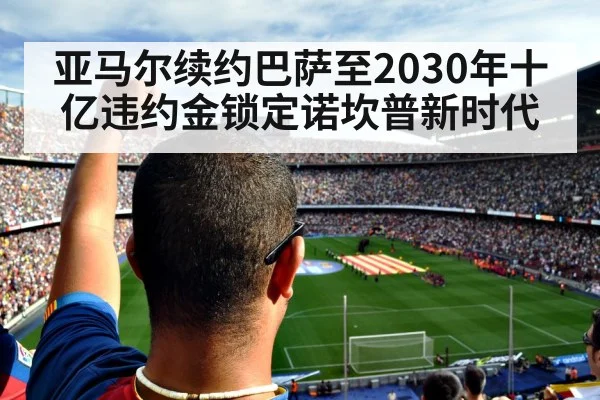 亚马尔续约巴萨至2030年十亿违约金锁定诺坎普新时代