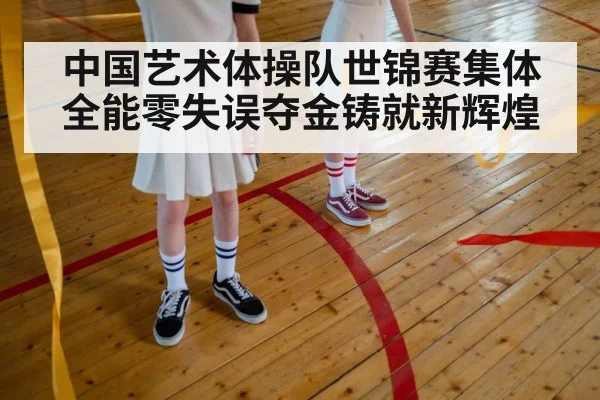 中国艺术体操队世锦赛集体全能零失误夺金铸就新辉煌
